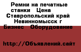 Ремни на печатные станки › Цена ­ 500 - Ставропольский край, Невинномысск г. Бизнес » Оборудование   